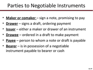 Parties to Negotiable Instruments
•
•
•
•
•
•

Maker or comaker – sign a note, promising to pay
Drawer – signs a draft, ordering payment
Issuer – either a maker or drawer of an instrument
Drawee – ordered in a draft to make payment
Payee – person to whom a note or draft is payable
Bearer – is in possession of a negotiable
instrument payable to bearer or cash

16-19

 