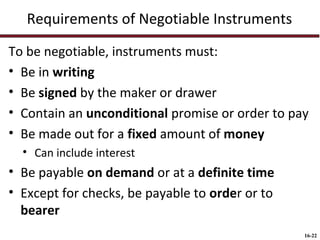 Requirements of Negotiable Instruments
To be negotiable, instruments must:
• Be in writing
• Be signed by the maker or drawer
• Contain an unconditional promise or order to pay
• Be made out for a fixed amount of money
• Can include interest

• Be payable on demand or at a definite time
• Except for checks, be payable to order or to
bearer
16-22

 