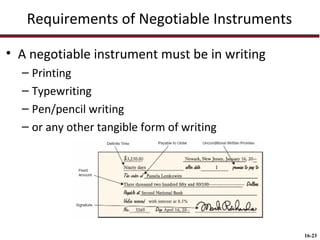 Requirements of Negotiable Instruments
• A negotiable instrument must be in writing
– Printing
– Typewriting
– Pen/pencil writing
– or any other tangible form of writing

16-23

 