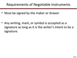Requirements of Negotiable Instruments
• Must be signed by the maker or drawer
• Any writing, mark, or symbol is accepted as a
signature as long as it is the writer’s intent to be a
signature.

16-24

 