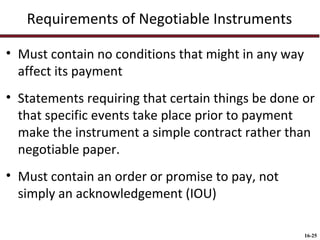 Requirements of Negotiable Instruments
• Must contain no conditions that might in any way
affect its payment
• Statements requiring that certain things be done or
that specific events take place prior to payment
make the instrument a simple contract rather than
negotiable paper.
• Must contain an order or promise to pay, not
simply an acknowledgement (IOU)
16-25

 