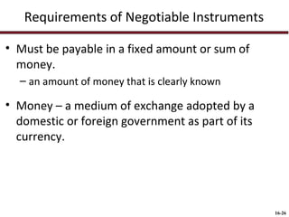 Requirements of Negotiable Instruments
• Must be payable in a fixed amount or sum of
money.
– an amount of money that is clearly known

• Money – a medium of exchange adopted by a
domestic or foreign government as part of its
currency.

16-26

 