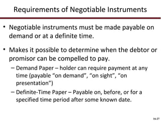Requirements of Negotiable Instruments
• Negotiable instruments must be made payable on
demand or at a definite time.
• Makes it possible to determine when the debtor or
promisor can be compelled to pay.
– Demand Paper – holder can require payment at any
time (payable “on demand”, “on sight”, “on
presentation”)
– Definite-Time Paper – Payable on, before, or for a
specified time period after some known date.
16-27

 