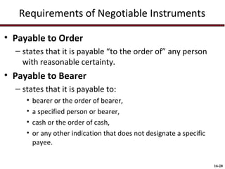 Requirements of Negotiable Instruments
• Payable to Order
– states that it is payable “to the order of” any person
with reasonable certainty.

• Payable to Bearer
– states that it is payable to:
•
•
•
•

bearer or the order of bearer,
a specified person or bearer,
cash or the order of cash,
or any other indication that does not designate a specific
payee.
16-28

 