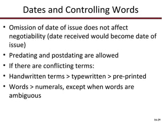 Dates and Controlling Words
• Omission of date of issue does not affect
negotiability (date received would become date of
issue)
• Predating and postdating are allowed
• If there are conflicting terms:
• Handwritten terms > typewritten > pre-printed
• Words > numerals, except when words are
ambiguous

16-29

 