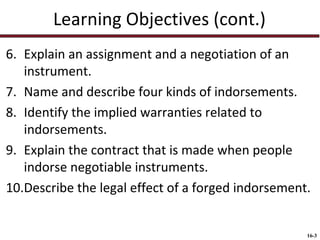 Learning Objectives (cont.)
6. Explain an assignment and a negotiation of an
instrument.
7. Name and describe four kinds of indorsements.
8. Identify the implied warranties related to
indorsements.
9. Explain the contract that is made when people
indorse negotiable instruments.
10.Describe the legal effect of a forged indorsement.

16-3

 