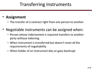 Transferring Instruments
• Assignment
– The transfer of a contract right from one person to another

• Negotiable instruments can be assigned when:
– Person whose indorsement is required transfers to another
party without indorsing
– When instrument is transferred but doesn’t meet all the
requirements of negotiability
– When holder of an instrument dies or goes bankrupt

16-30

 