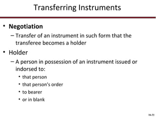 Transferring Instruments
• Negotiation
– Transfer of an instrument in such form that the
transferee becomes a holder

• Holder
– A person in possession of an instrument issued or
indorsed to:
•
•
•
•

that person
that person’s order
to bearer
or in blank
16-31

 