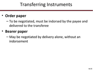 Transferring Instruments
• Order paper
– To be negotiated, must be indorsed by the payee and
delivered to the transferee

• Bearer paper
– May be negotiated by delivery alone, without an
indorsement

16-32

 