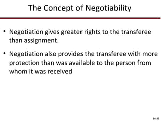 The Concept of Negotiability
• Negotiation gives greater rights to the transferee
than assignment.
• Negotiation also provides the transferee with more
protection than was available to the person from
whom it was received

16-33

 