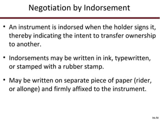 Negotiation by Indorsement
• An instrument is indorsed when the holder signs it,
thereby indicating the intent to transfer ownership
to another.
• Indorsements may be written in ink, typewritten,
or stamped with a rubber stamp.
• May be written on separate piece of paper (rider,
or allonge) and firmly affixed to the instrument.

16-34

 
