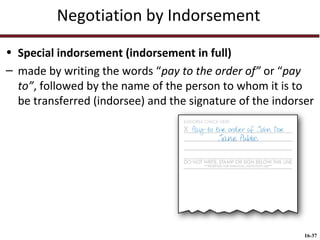 Negotiation by Indorsement
• Special indorsement (indorsement in full)
– made by writing the words “pay to the order of” or “pay
to”, followed by the name of the person to whom it is to
be transferred (indorsee) and the signature of the indorser

16-37

 