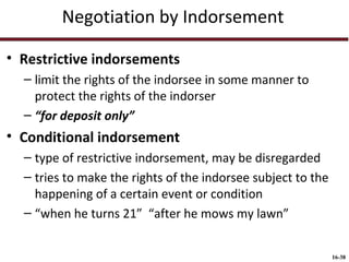 Negotiation by Indorsement
• Restrictive indorsements
– limit the rights of the indorsee in some manner to
protect the rights of the indorser
– “for deposit only”

• Conditional indorsement
– type of restrictive indorsement, may be disregarded
– tries to make the rights of the indorsee subject to the
happening of a certain event or condition
– “when he turns 21” “after he mows my lawn”
16-38

 