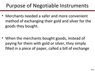 Purpose of Negotiable Instruments
• Merchants needed a safer and more convenient
method of exchanging their gold and silver for the
goods they bought.
• When the merchants bought goods, instead of
paying for them with gold or silver, they simply
filled in a piece of paper, called a bill of exchange

16-4

 