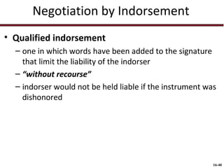 Negotiation by Indorsement
• Qualified indorsement
– one in which words have been added to the signature
that limit the liability of the indorser
– “without recourse”
– indorser would not be held liable if the instrument was
dishonored

16-40

 