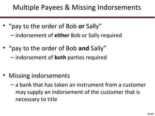 Multiple Payees & Missing Indorsements
• “pay to the order of Bob or Sally”
– indorsement of either Bob or Sally required

• “pay to the order of Bob and Sally”
– indorsement of both parties required

• Missing indorsements
– a bank that has taken an instrument from a customer
may supply an indorsement of the customer that is
necessary to title
16-43

 
