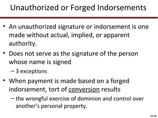 Unauthorized or Forged Indorsements
• An unauthorized signature or indorsement is one
made without actual, implied, or apparent
authority.
• Does not serve as the signature of the person
whose name is signed
– 3 exceptions

• When payment is made based on a forged
indorsement, tort of conversion results
– the wrongful exercise of dominion and control over
another’s personal property.
16-44

 
