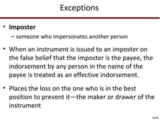 Exceptions
• Imposter
– someone who impersonates another person

• When an instrument is issued to an imposter on
the false belief that the imposter is the payee, the
indorsement by any person in the name of the
payee is treated as an effective indorsement.
• Places the loss on the one who is in the best
position to prevent it—the maker or drawer of the
instrument
16-45

 