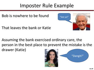 Imposter Rule Example
Bob is nowhere to be found

“See ya!”

That leaves the bank or Katie
Assuming the bank exercised ordinary care, the
person in the best place to prevent the mistake is the
drawer (Katie)
“Dangit!”

16-49

 