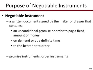 Purpose of Negotiable Instruments
• Negotiable instrument
– a written document signed by the maker or drawer that
contains:
• an unconditional promise or order to pay a fixed
amount of money
• on demand or at a definite time
• to the bearer or to order
– promise instruments, order instruments

16-5

 
