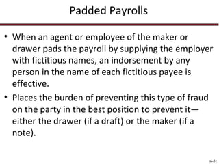 Padded Payrolls
• When an agent or employee of the maker or
drawer pads the payroll by supplying the employer
with fictitious names, an indorsement by any
person in the name of each fictitious payee is
effective.
• Places the burden of preventing this type of fraud
on the party in the best position to prevent it—
either the drawer (if a draft) or the maker (if a
note).
16-51

 
