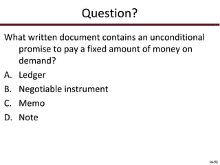 Question?
What written document contains an unconditional
promise to pay a fixed amount of money on
demand?
A. Ledger
B. Negotiable instrument
C. Memo
D. Note

16-52

 