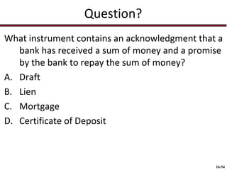 Question?
What instrument contains an acknowledgment that a
bank has received a sum of money and a promise
by the bank to repay the sum of money?
A. Draft
B. Lien
C. Mortgage
D. Certificate of Deposit

16-54

 