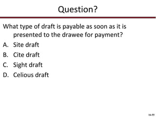 Question?
What type of draft is payable as soon as it is
presented to the drawee for payment?
A. Site draft
B. Cite draft
C. Sight draft
D. Celious draft

16-55

 