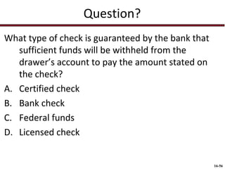 Question?
What type of check is guaranteed by the bank that
sufficient funds will be withheld from the
drawer’s account to pay the amount stated on
the check?
A. Certified check
B. Bank check
C. Federal funds
D. Licensed check

16-56

 