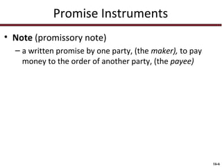 Promise Instruments
• Note (promissory note)
– a written promise by one party, (the maker), to pay
money to the order of another party, (the payee)

16-6

 