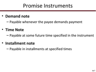 Promise Instruments
• Demand note
– Payable whenever the payee demands payment

• Time Note
– Payable at some future time specified in the instrument

• Installment note
– Payable in installments at specified times

16-7

 