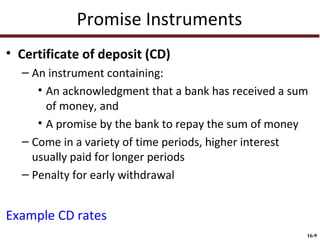 Promise Instruments
• Certificate of deposit (CD)
– An instrument containing:
• An acknowledgment that a bank has received a sum
of money, and
• A promise by the bank to repay the sum of money
– Come in a variety of time periods, higher interest
usually paid for longer periods
– Penalty for early withdrawal

Example CD rates
16-9

 