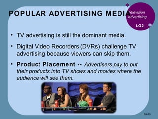 POPULAR ADVERTISING MEDIA * * Television Advertising  TV advertising is still the dominant media. Digital Video Recorders (DVRs) challenge TV advertising because viewers can skip them. Product Placement --  Advertisers pay to put their products into TV shows and movies where the audience will see them. LG2 16- 