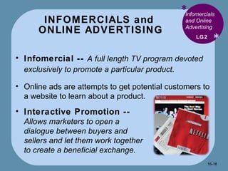 INFOMERCIALS and  ONLINE ADVERTISING * * Infomercials and Online Advertising  Infomercial --   A full length TV program devoted exclusively to promote a particular product . Online ads are attempts to get potential customers to a website to learn about a product. LG2 Interactive Promotion --  Allows marketers to open a dialogue between buyers and sellers and let them work together to create a beneficial exchange. 16- 