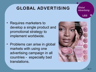 GLOBAL ADVERTISING * * Global Advertising Requires marketers to develop a single product and promotional strategy to implement worldwide. Problems can arise in global markets with using one advertising campaign in all countries -  especially bad translations. LG2 16- 