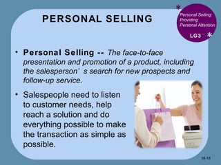 PERSONAL SELLING * * Personal Selling: Providing Personal Attention Personal Selling --  The face-to-face presentation and promotion of a product, including the salesperson’s search for new prospects and follow-up service. LG3 Salespeople need to listen to customer needs, help reach a solution and do everything possible to make the transaction as simple as possible. 16- 