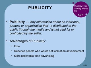 PUBLICITY * * Publicity: The Talking Arm of PR Publicity --   Any information about an individual, product or organization that’s distributed to the public through the media and is not paid for or controlled by the seller. Advantages of Publicity: Free Reaches people who would not look at an advertisement More believable than advertising LG4 16- 