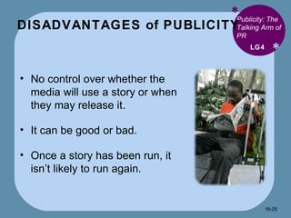 DISADVANTAGES of PUBLICITY * * Publicity: The Talking Arm of PR No control over whether the media will use a story or when they may release it. It can be good or bad. Once a story has been run, it isn’t likely to run again. LG4 16- 