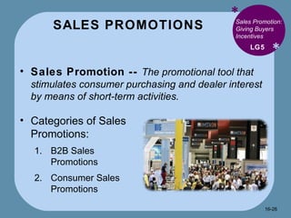 SALES PROMOTIONS * * Sales Promotion --  The promotional tool that stimulates consumer purchasing and dealer interest by means of short-term activities. LG5 Sales Promotion: Giving Buyers Incentives Categories of Sales Promotions: B2B Sales Promotions Consumer Sales Promotions 16- 