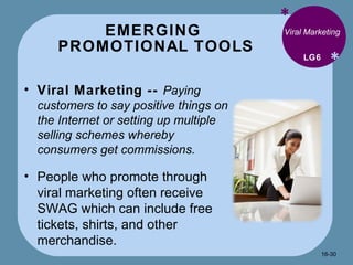EMERGING  PROMOTIONAL TOOLS * * Viral Marketing Viral Marketing --  Paying customers to say positive things on the Internet or setting up multiple selling schemes whereby consumers get commissions. People who promote through viral marketing often receive SWAG which can include free tickets, shirts, and other merchandise. LG6 16- 