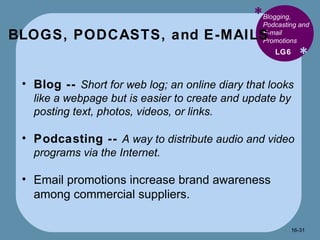 BLOGS, PODCASTS, and E-MAILS * * Blogging, Podcasting and E-mail Promotions Blog --  Short for web log; an online diary that looks like a webpage but is easier to create and update by posting text, photos, videos, or links. Podcasting --  A way to distribute audio and video programs via the Internet. Email promotions increase brand awareness among commercial suppliers. LG6 16- 