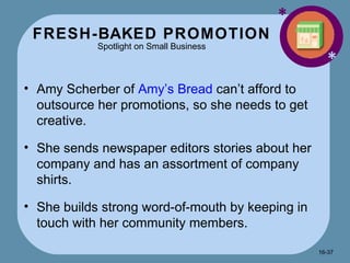 FRESH-BAKED PROMOTION Spotlight on Small Business * * Amy Scherber of  Amy’s Bread  can’t afford to outsource her promotions, so she needs to get creative. She sends newspaper editors stories about her company and has an assortment of company shirts. She builds strong word-of-mouth by keeping in touch with her community members. 16- 