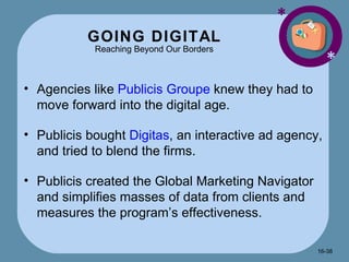 GOING DIGITAL Reaching Beyond Our Borders * * Agencies like  Publicis Groupe  knew they had to move forward into the digital age. Publicis bought  Digitas , an interactive ad agency, and tried to blend the firms. Publicis created the Global Marketing Navigator and simplifies masses of data from clients and measures the program’s effectiveness.  16- 