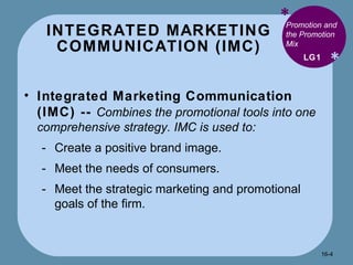 INTEGRATED MARKETING COMMUNICATION (IMC) * * Promotion and the Promotion Mix Integrated Marketing Communication (IMC) --  Combines the promotional tools into one comprehensive strategy. IMC is used to: Create a positive brand image. Meet the needs of consumers. Meet the strategic marketing and promotional goals of the firm. LG1 16- 