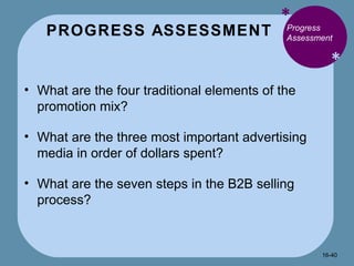 PROGRESS ASSESSMENT * * Progress Assessment What are the four traditional elements of the promotion mix? What are the three most important advertising media in order of dollars spent? What are the seven steps in the B2B selling process? 16- 