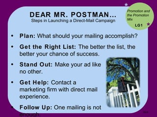 DEAR MR. POSTMAN… Steps in Launching a Direct-Mail Campaign * * Plan:  What should your mailing accomplish? Get the Right List:  The better the list, the better your chance of success. LG1 Promotion and the Promotion Mix Stand Out:  Make your ad like no other. Get Help:  Contact a marketing firm with direct mail experience. Follow Up:  One mailing is not enough. 16- 