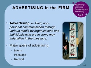 ADVERTISING in the FIRM * * Advertising: Informing, Persuading and Reminding  Advertising --  Paid, non-personal communication through various media by organizations and individuals who are in some way indentified in the message. Major goals of advertising: Inform Persuade Remind LG2 16- 