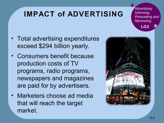 IMPACT of ADVERTISING * * Advertising: Informing, Persuading and Reminding  Total advertising expenditures exceed $294 billion yearly. Consumers benefit because production costs of TV programs, radio programs, newspapers and magazines are paid for by advertisers. Marketers choose ad media that will reach the target market. LG2 16- 