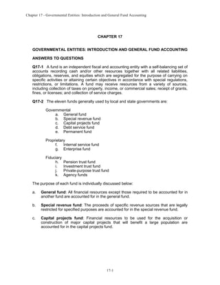 Chapter 17 - Governmental Entities: Introduction and General Fund Accounting

CHAPTER 17
GOVERNMENTAL ENTITIES: INTRODUCTION AND GENERAL FUND ACCOUNTING
ANSWERS TO QUESTIONS
Q17-1 A fund is an independent fiscal and accounting entity with a self-balancing set of
accounts recording cash and/or other resources together with all related liabilities,
obligations, reserves, and equities which are segregated for the purpose of carrying on
specific activities or attaining certain objectives in accordance with special regulations,
restrictions, or limitations. A fund may receive resources from a variety of sources,
including collection of taxes on property, income, or commercial sales; receipt of grants,
fines, or licenses; and collection of service charges.
Q17-2 The eleven funds generally used by local and state governments are:
Governmental
a. General fund
b. Special revenue fund
c. Capital projects fund
d. Debt service fund
e. Permanent fund
Proprietary
f. Internal service fund
g. Enterprise fund
Fiduciary
h.
i.
j.
k.

Pension trust fund
Investment trust fund
Private-purpose trust fund
Agency funds

The purpose of each fund is individually discussed below:
a.

General fund: All financial resources except those required to be accounted for in
another fund are accounted for in the general fund.

b.

Special revenue fund: The proceeds of specific revenue sources that are legally
restricted for specified purposes are accounted for in the special revenue fund.

c.

Capital projects fund: Financial resources to be used for the acquisition or
construction of major capital projects that will benefit a large population are
accounted for in the capital projects fund.

17-1

 