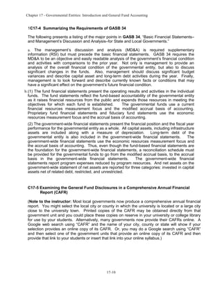 Chapter 17 - Governmental Entities: Introduction and General Fund Accounting

1C17-4 Summarizing the Requirements of GASB 34
The following presents a listing of the major points in GASB 34, “Basic Financial Statements–
and Management’s Discussion and Analysis–for State and Local Governments.”
a. The management’s discussion and analysis (MD&A) is required supplementary
information (RSI) but must precede the basic financial statements. GASB 34 requires the
MD&A to be an objective and easily readable analysis of the government’s financial condition
and activities with comparisons to the prior year. Not only is management to provide an
analysis of the overall financial condition of the governmental entity, but also to discuss
significant changes in the funds. Also, management should discuss significant budget
variances and describe capital asset and long-term debt activities during the year. Finally,
management is to look forward and describe currently known facts or conditions that may
have a significant effect on the government’s future financial condition.
b.(1) The fund financial statements present the operating results and activities in the individual
funds. The fund statements reflect the fund-based accountability of the governmental entity
as it raises financial resources from the public and expends those resources in meeting the
objectives for which each fund is established.
The governmental funds use a current
financial resources measurement focus and the modified accrual basis of accounting.
Proprietary fund financial statements and fiduciary fund statements use the economic
resources measurement focus and the accrual basis of accounting.
(2) The government-wide financial statements present the financial position and the fiscal year
performance for the governmental entity as a whole. All capital assets, including infrastructure
assets are included along with a measure of depreciation.
Long-term debt of the
governmental entity is also included in the government-wide financial statements.
The
government-wide financial statements use the economic resources measurement focus and
the accrual basis of accounting. Thus, even though the fund-based financial statements are
the foundation for the government-wide financial statements, a reconciliation schedule must
be provided for the governmental funds to go from the modified accrual basis, to the accrual
basis in the government-wide financial statements.
The government-wide financial
statements report program expenses reduced by program resources. And net assets on the
government-wide statement of net assets are reported for three categories: invested in capital
assets net of related debt, restricted, and unrestricted.

C17-5 Examining the General Fund Disclosures in a Comprehensive Annual Financial
Report (CAFR)
(Note to the instructor: Most local governments now produce a comprehensive annual financial
report. You might select the local city or county in which the university is located or a large city
close to the university town. Printed copies of the CAFR may be obtained directly from that
government unit and you could place these copies on reserve in your university or college library
for use by your students. Alternatively, many governments now provide their CAFRs online. A
Google web search using “CAFR” and the name of your city, county or state will show if your
selection provides an online copy of its CAFR. Or, you may do a Google search using “CAFR”
and then select one of the government units that provide an online copy of its CAFR and then
provide that link to your students or insert that link into your online syllabus.)

17-10

 